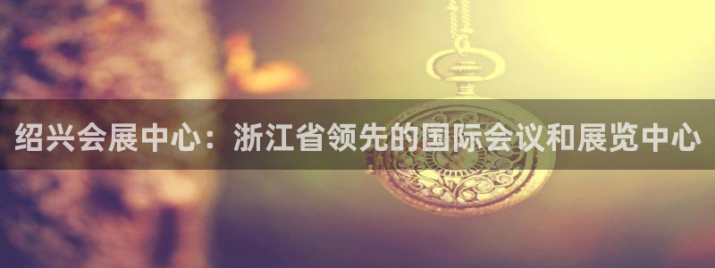 果博平台客服：绍兴会展中心：浙江省领先的国际会议和展览中心