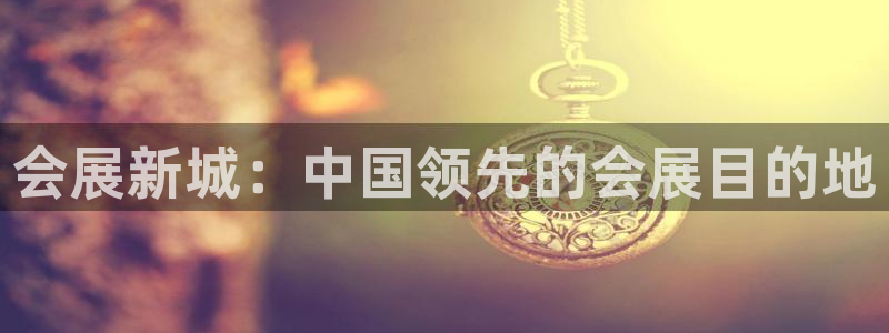 果博平台赖不赖：会展新城：中国领先的会展目的地