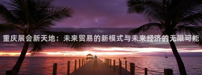 果博总台电话：重庆展会新天地：未来贸易的新模式与未来经济的无限可能