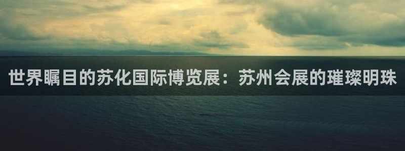 果博电话：世界瞩目的苏化国际博览展：苏州会展的璀璨明珠