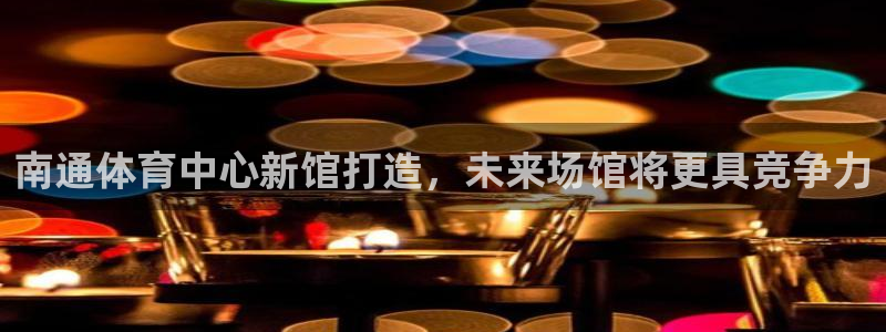 果博公司客服电话多少：南通体育中心新馆打造，未来场馆将更具竞争力
