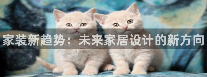 果博公司客服联系方式：家装新趋势：未来家居设计的新方向