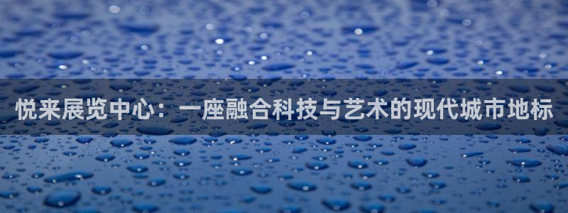 果博平台真实吗安全吗：悦来展览中心：一座融合科技与艺术的现代城市地标
