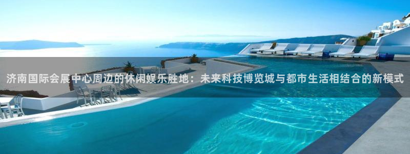 果搏东方客服：济南国际会展中心周边的休闲娱乐胜地：未来科技博览城与都市生活相结合的新模式